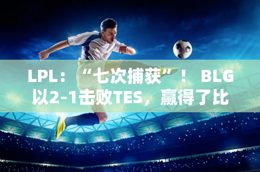 LPL：“七次捕获”！ BLG以2-1击败TES，赢得了比赛