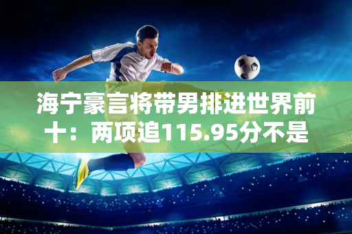 海宁豪言将带男排进世界前十：两项追115.95分不是天方夜谭 日本成榜样