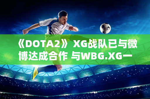 《DOTA2》 XG战队已与微博达成合作 与WBG.XG一起征战沙特电竞世界杯