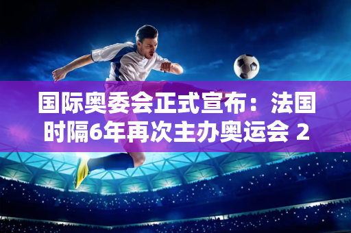 国际奥委会正式宣布：法国时隔6年再次主办奥运会 2034年冬奥会将在盐湖城举办