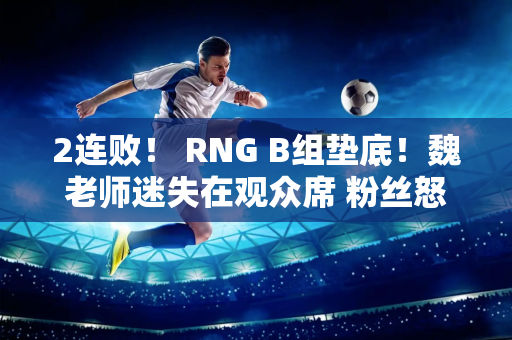 2连败！ RNG B组垫底！魏老师迷失在观众席 粉丝怒喊：换个替补吧