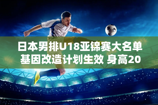 日本男排U18亚锦赛大名单 基因改造计划生效 身高203厘米的混血横空出世