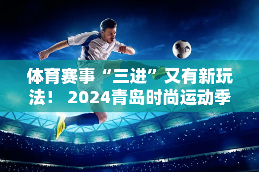 体育赛事“三进”又有新玩法！ 2024青岛时尚运动季“体彩杯”全国街头活动挑战赛即将开始