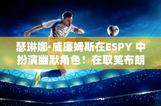 瑟琳娜·威廉姆斯在ESPY 中扮演幽默角色！在取笑布朗尼后 她深情地向莎拉波娃致敬