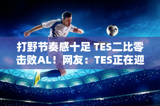 打野节奏感十足 TES二比零击败AL！网友：TES正在迎头赶上