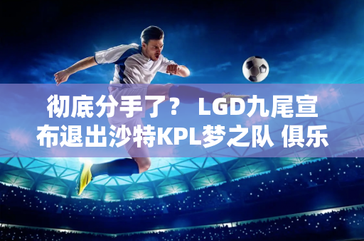 彻底分手了？ LGD九尾宣布退出沙特KPL梦之队 俱乐部是这样回应的