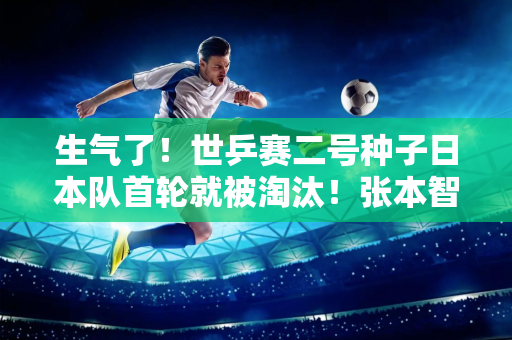 生气了！世乒赛二号种子日本队首轮就被淘汰！张本智和张本智破……对手是谁？