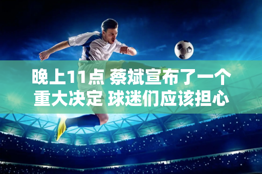 晚上11点 蔡斌宣布了一个重大决定 球迷们应该担心太多了 全部都在掌控之中！