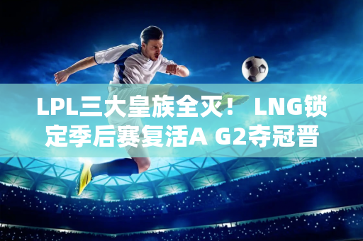 LPL三大皇族全灭！ LNG锁定季后赛复活A G2夺冠晋级全球总决赛