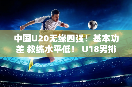 中国U20无缘四强！基本功差 教练水平低！ U18男排取得开门红