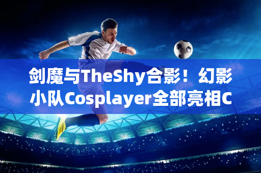 剑魔与TheShy合影！幻影小队Cosplayer全部亮相CJ现场