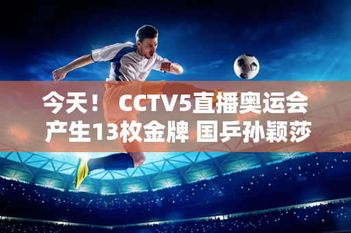 今天！ CCTV5直播奥运会 产生13枚金牌 国乒孙颖莎+王楚钦直指冠军