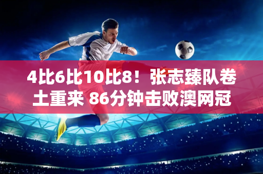 4比6比10比8！张志臻队卷土重来 86分钟击败澳网冠军晋级奥运会8强