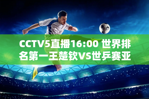 CCTV5直播16:00 世界排名第一王楚钦VS世乒赛亚军 日本张本智和或将被淘汰