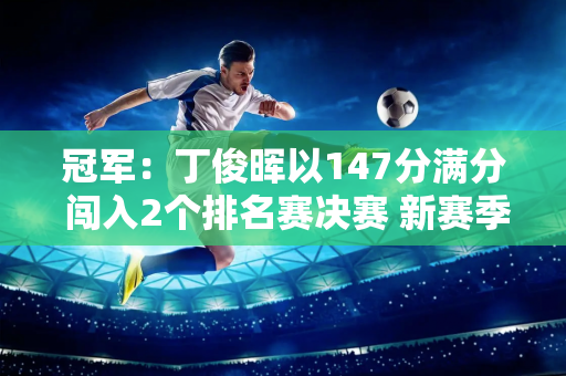 冠军：丁俊晖以147分满分 闯入2个排名赛决赛 新赛季再次夺得世界冠军