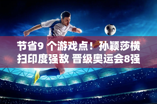 节省9 个游戏点！孙颖莎横扫印度强敌 晋级奥运会8强 刘国梁带头鼓掌