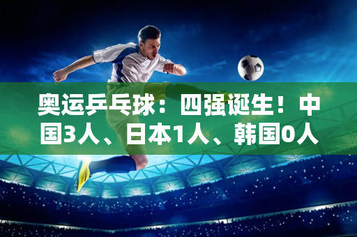 奥运乒乓球：四强诞生！中国3人、日本1人、韩国0人 樊振东大逆转