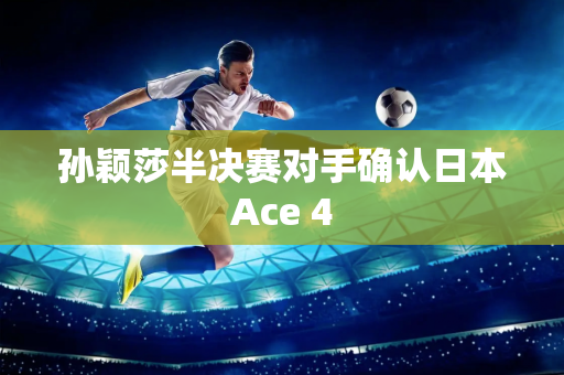 孙颖莎半决赛对手确认日本Ace 4