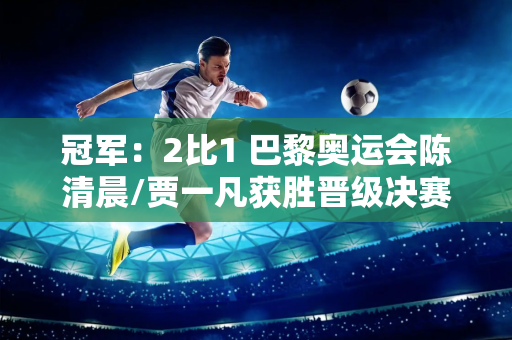 冠军：2比1 巴黎奥运会陈清晨/贾一凡获胜晋级决赛 四年坚持即将实现