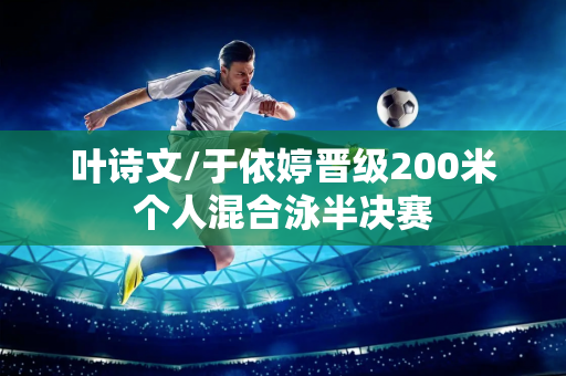 叶诗文/于依婷晋级200米个人混合泳半决赛