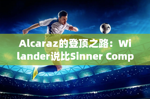 Alcaraz的登顶之路：Wilander说比Sinner Computer还好 排名NO1！