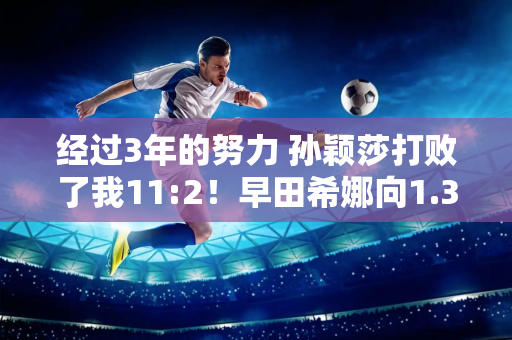 经过3年的努力 孙颖莎打败了我11:2！早田希娜向1.3亿日本人道歉：对不起 我已经尽力了