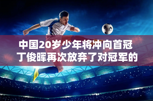 中国20岁少年将冲向首冠 丁俊晖再次放弃了对冠军的追求 七届世锦赛冠军奥沙利文领先