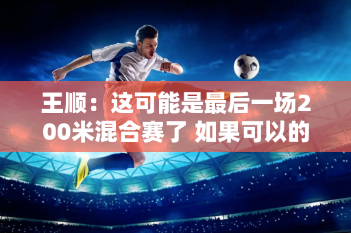 王顺：这可能是最后一场200米混合赛了 如果可以的话 我想继续游泳