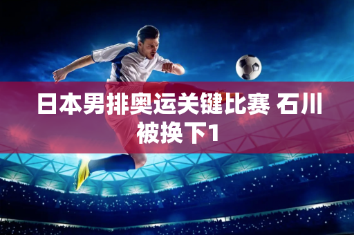 日本男排奥运关键比赛 石川被换下1