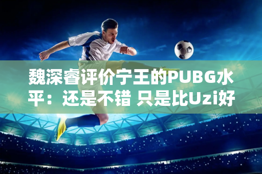 魏深睿评价宁王的PUBG水平：还是不错 只是比Uzi好一点