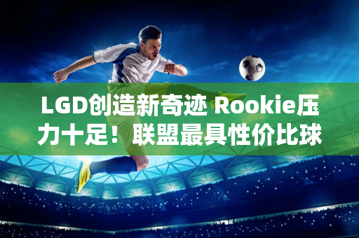 LGD创造新奇迹 Rookie压力十足！联盟最具性价比球队进季后赛