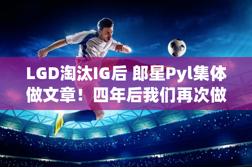 LGD淘汰IG后 郎星Pyl集体做文章！四年后我们再次做到了