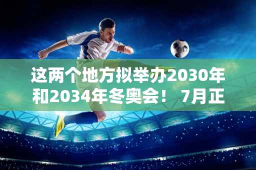 这两个地方拟举办2030年和2034年冬奥会！ 7月正式公布