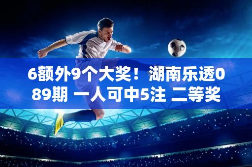 6额外9个大奖！湖南乐透089期 一人可中5注 二等奖127注！奖金池超8亿