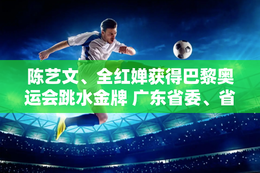 陈艺文、全红婵获得巴黎奥运会跳水金牌 广东省委、省政府向中国体育代表团发来贺信