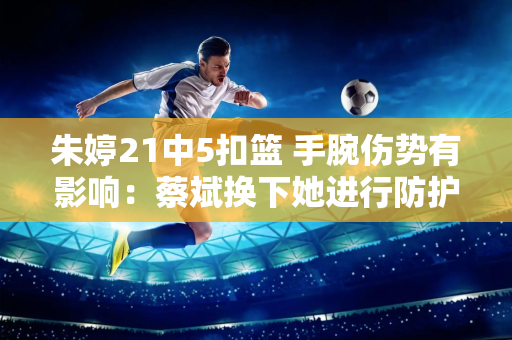 朱婷21中5扣篮 手腕伤势有影响：蔡斌换下她进行防护冰疗备战土耳其